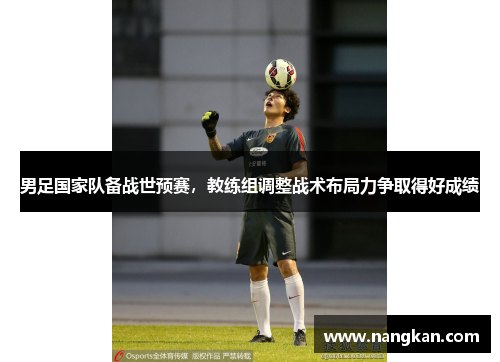 男足国家队备战世预赛，教练组调整战术布局力争取得好成绩