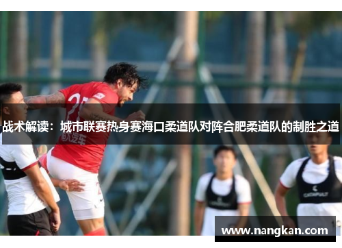 战术解读：城市联赛热身赛海口柔道队对阵合肥柔道队的制胜之道